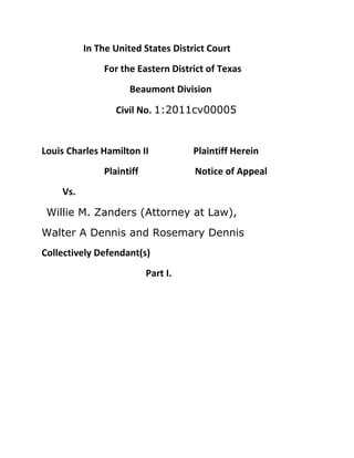 In The United States District Court<br />For the Eastern District of Texas<br />  Beaumont Division<br />     Civil No. 1:2011cv00005<br />Louis Charles Hamilton II                   Plaintiff Herein<br />Plaintiff                  Notice of Appeal<br />Vs.<br />  Willie M. Zanders (Attorney at Law), <br />Walter A Dennis and Rosemary Dennis<br />Collectively Defendant(s) <br />Part I.<br />