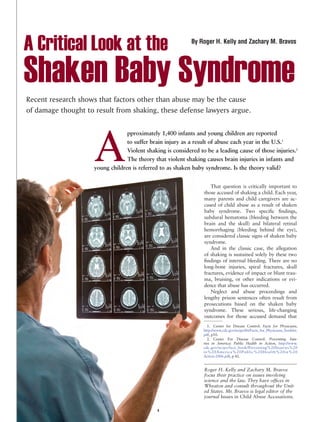 A Critical Look at the                                       By Roger H. Kelly and Zachary M. Bravos




Shaken Baby Syndrome
Recent research shows that factors other than abuse may be the cause
of damage thought to result from shaking, these defense lawyers argue.




                     A
                                  pproximately 1,400 infants and young children are reported
                                  to suffer brain injury as a result of abuse each year in the U.S.1
                                  Violent shaking is considered to be a leading cause of those injuries.2
                                  The theory that violent shaking causes brain injuries in infants and
                     young children is referred to as shaken baby syndrome. Is the theory valid?


                                                                     That question is critically important to
                                                                  those accused of shaking a child. Each year,
                                                                  many parents and child caregivers are ac-
                                                                  cused of child abuse as a result of shaken
                                                                  baby syndrome. Two specific findings,
                                                                  subdural hematoma (bleeding between the
                                                                  brain and the skull) and bilateral retinal
                                                                  hemorrhaging (bleeding behind the eye),
                                                                  are considered classic signs of shaken baby
                                                                  syndrome.
                                                                     And in the classic case, the allegation
                                                                  of shaking is sustained solely by these two
                                                                  findings of internal bleeding. There are no
                                                                  long-bone injuries, spiral fractures, skull
                                                                  fractures, evidence of impact or blunt trau-
                                                                  ma, bruising, or other indications or evi-
                                                                  dence that abuse has occurred.
                                                                     Neglect and abuse proceedings and
                                                                  lengthy prison sentences often result from
                                                                  prosecutions based on the shaken baby
                                                                  syndrome. These serious, life-changing
                                                                  outcomes for those accused demand that
                                                                  __________
                                                                     1. Center for Disease Control: Facts for Physicians,
                                                                  http://www.cdc.gov/ncipc/tbi/Facts_for_Physicians_booklet.
                                                                  pdf, p10.
                                                                     2. Center For Disease Control: Preventing Inju-
                                                                  ries in America: Public Health in Action, http://www.
                                                                  cdc.gov/ncipc/fact_book/Preventing%20Injuries%20
                                                                  in%20America%20Public%20Health%20in%20
                                                                  Action-2006.pdf, p 42.


                                                                  Roger H. Kelly and Zachary M. Bravos
                                                                  focus their practice on issues involving
                                                                  science and the law. They have offices in
                                                                  Wheaton and consult throughout the Unit-
                                                                  ed States. Mr. Bravos is legal editor of the
                                                                  journal Issues in Child Abuse Accusations.

                                               1
 