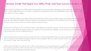 Attorney Zeribe Ned Ogueri Law Office Work with Your Lawyer to Reduce Costs
Attorney Zeribe Ned Ogueri Law Office Expert tips provider. It can be extremely frustrating to locate and secure an excellent lawyer.
With so many qualified attorneys to consider, it is difficult to distinguish between them. Thankfully, the tips that follow can help make
your search for a lawyer simpler.
Attorney Zeribe Ned Ogueri Law Office Expert tips provider. Do not hire a lawyer without doing some background research. Look their
name up on the Internet and talk to friends or relatives who might know the lawyer you are interested in. It is always in your best
interest to choose a lawyer with an excellent reputation and good ethics.
If you need a good lawyer, ask your friends, relatives and colleagues if they know anyone. It is best to get a recommendation from
someone you trust rather than hiring a lawyer who spends a lot on promotional campaigns. If you cannot get a recommendation, do
some background research on different lawyers.
Never hesitate to ask your lawyer about any part of the fees you do not understand. There are many people that have issues with the fees
they are charged by an attorney, but many of them do not say anything. There is a chance that you can do some of the work yourself and
save a little, so make sure to ask about that.
A lawyer who specializes in a specific issue will be an advantage for you. Specialized lawyers can be more expensive but these lawyers
have extensive experience with cases like yours. You should avoid lawyers who spend most of their revenue on promoting their services
and rely on their good reputation and results instead.
 