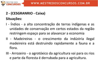 2 - (CESGRANRIO - Caixa)
Situações:
I - Índios - a alta concentração de terras indígenas e as
unidades de conservação em certos estados da região
restringem espaço para se alavancar a economia
II - Madeireiras - o crescimento da indústria ilegal
madeireira está destruindo rapidamente a fauna e a
flora.
III - Arrozeiro - o agrotóxico da agricultura vai para os rios
e parte da floresta é derrubada para a agricultura.
 