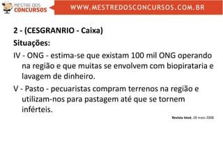 2 - (CESGRANRIO - Caixa)
Situações:
IV - ONG - estima-se que existam 100 mil ONG operando
na região e que muitas se envolvem com biopirataria e
lavagem de dinheiro.
V - Pasto - pecuaristas compram terrenos na região e
utilizam-nos para pastagem até que se tornem
inférteis.
Revista Istoé, 28 maio 2008.
 
