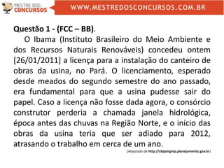 Questão 1 - (FCC – BB).
O Ibama (Instituto Brasileiro do Meio Ambiente e
dos Recursos Naturais Renováveis) concedeu ontem
[26/01/2011] a licença para a instalação do canteiro de
obras da usina, no Pará. O licenciamento, esperado
desde meados do segundo semestre do ano passado,
era fundamental para que a usina pudesse sair do
papel. Caso a licença não fosse dada agora, o consórcio
construtor perderia a chamada janela hidrológica,
época antes das chuvas na Região Norte, e o início das
obras da usina teria que ser adiado para 2012,
atrasando o trabalho em cerca de um ano.
(Adaptado de http://clippingmp.planejamento.gov.br)
 