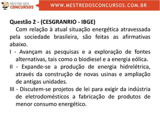 Questão 2 - (CESGRANRIO - IBGE)
Com relação à atual situação energética atravessada
pela sociedade brasileira, são feitas as afirmativas
abaixo.
I - Avançam as pesquisas e a exploração de fontes
alternativas, tais como o biodiesel e a energia eólica.
II - Expande-se a produção de energia hidrelétrica,
através da construção de novas usinas e ampliação
de antigas unidades.
III - Discutem-se projetos de lei para exigir da indústria
de eletrodomésticos a fabricação de produtos de
menor consumo energético.
 