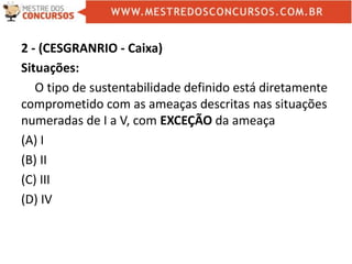 2 - (CESGRANRIO - Caixa)
Situações:
O tipo de sustentabilidade definido está diretamente
comprometido com as ameaças descritas nas situações
numeradas de I a V, com EXCEÇÃO da ameaça
(A) I
(B) II
(C) III
(D) IV
 