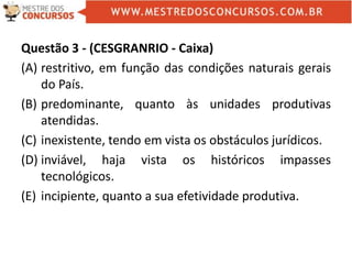 Questão 3 - (CESGRANRIO - Caixa)
(A) restritivo, em função das condições naturais gerais
do País.
(B) predominante, quanto às unidades produtivas
atendidas.
(C) inexistente, tendo em vista os obstáculos jurídicos.
(D) inviável, haja vista os históricos impasses
tecnológicos.
(E) incipiente, quanto a sua efetividade produtiva.
 