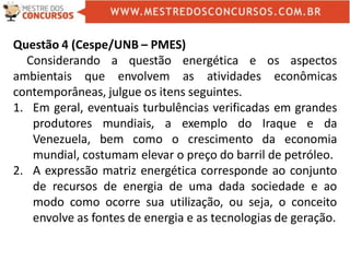 Questão 4 (Cespe/UNB – PMES)
Considerando a questão energética e os aspectos
ambientais que envolvem as atividades econômicas
contemporâneas, julgue os itens seguintes.
1. Em geral, eventuais turbulências verificadas em grandes
produtores mundiais, a exemplo do Iraque e da
Venezuela, bem como o crescimento da economia
mundial, costumam elevar o preço do barril de petróleo.
2. A expressão matriz energética corresponde ao conjunto
de recursos de energia de uma dada sociedade e ao
modo como ocorre sua utilização, ou seja, o conceito
envolve as fontes de energia e as tecnologias de geração.
 