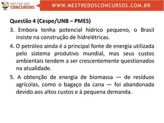 Questão 4 (Cespe/UNB – PMES)
3. Embora tenha potencial hídrico pequeno, o Brasil
insiste na construção de hidrelétricas.
4. O petróleo ainda é a principal fonte de energia utilizada
pelo sistema produtivo mundial, mas seus custos
ambientais tendem a ser crescentemente questionados
na atualidade.
5. A obtenção de energia de biomassa — de resíduos
agrícolas, como o bagaço da cana — foi abandonada
devido aos altos custos e à pequena demanda.
 