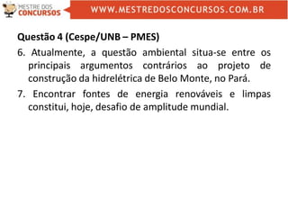 Questão 4 (Cespe/UNB – PMES)
6. Atualmente, a questão ambiental situa-se entre os
principais argumentos contrários ao projeto de
construção da hidrelétrica de Belo Monte, no Pará.
7. Encontrar fontes de energia renováveis e limpas
constitui, hoje, desafio de amplitude mundial.
 