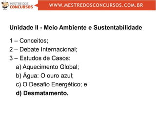 Unidade II - Meio Ambiente e Sustentabilidade
1 – Conceitos;
2 – Debate Internacional;
3 – Estudos de Casos:
a) Aquecimento Global;
b) Água: O ouro azul;
c) O Desafio Energético; e
d) Desmatamento.
 