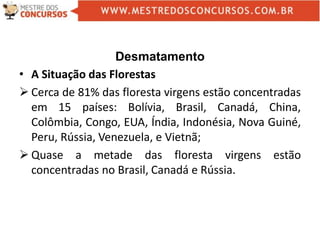 Desmatamento
• A Situação das Florestas
 Cerca de 81% das floresta virgens estão concentradas
em 15 países: Bolívia, Brasil, Canadá, China,
Colômbia, Congo, EUA, Índia, Indonésia, Nova Guiné,
Peru, Rússia, Venezuela, e Vietnã;
 Quase a metade das floresta virgens estão
concentradas no Brasil, Canadá e Rússia.
 