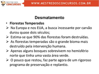 Desmatamento
• Florestas Temperadas
 Na Europa e nos EUA, a busca incessante por carvão
durou quase dois séculos;
 Estima-se que 90% das florestas foram destruídas.
 As florestas temperadas são o grande bioma mais
destruído pela intervenção humana.
 Apenas alguns bosques sobrevivem no hemisfério
norte que tinha uma vasta área verde.
 O pouco que restou, faz parte agora de um rigoroso
programa de preservação e replantio.
 