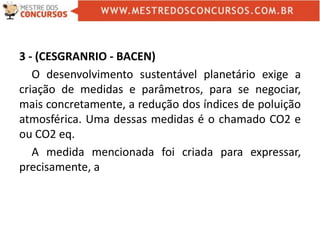 3 - (CESGRANRIO - BACEN)
O desenvolvimento sustentável planetário exige a
criação de medidas e parâmetros, para se negociar,
mais concretamente, a redução dos índices de poluição
atmosférica. Uma dessas medidas é o chamado CO2 e
ou CO2 eq.
A medida mencionada foi criada para expressar,
precisamente, a
 