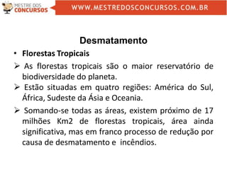 Desmatamento
• Florestas Tropicais
 As florestas tropicais são o maior reservatório de
biodiversidade do planeta.
 Estão situadas em quatro regiões: América do Sul,
África, Sudeste da Ásia e Oceania.
 Somando-se todas as áreas, existem próximo de 17
milhões Km2 de florestas tropicais, área ainda
significativa, mas em franco processo de redução por
causa de desmatamento e incêndios.
 