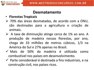 Desmatamento
• Florestas Tropicais
 70% das áreas desmatadas, de acordo com a ONU,
são destinadas para a agricultura e criação de
animais.
 A taxa de diminuição atinge cerca de 1% ao ano. A
produção de madeira nessas florestas, por ano,
chega de 33 milhões de metros cúbicos, 1/3 na
América do Sul e 27% apenas no Brasil.
 Mais de 50% da madeira é utilizada como
combustível nos países em desenvolvimento.
 Parte considerável é destinada a fins industriais, e na
construção civil, nos países ricos.
 