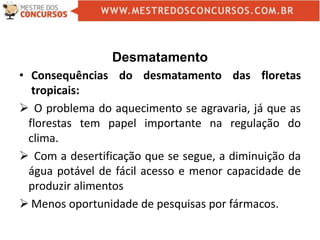 Desmatamento
• Consequências do desmatamento das floretas
tropicais:
 O problema do aquecimento se agravaria, já que as
florestas tem papel importante na regulação do
clima.
 Com a desertificação que se segue, a diminuição da
água potável de fácil acesso e menor capacidade de
produzir alimentos
 Menos oportunidade de pesquisas por fármacos.
 