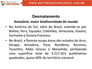 Desmatamento
Amazônia: maior biodiversidade do mundo
• Na América do Sul, além do Brasil, estende-se por
Bolívia, Peru, Equador, Colômbia, Venezuela, Guiana,
Suriname e Guiana Francesa.
• No Brasil, a floresta ocupa áreas dos estados do Acre,
Amapá, Amazônia, Pará, Rondônia, Roraima,
Tocantins, Mato Grosso e Maranhão, perfazendo
uma superfície total de 5.217.423 quilômetros
quadrados, quase 60% do território nacional.
 
