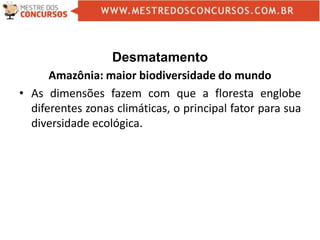 Desmatamento
Amazônia: maior biodiversidade do mundo
• As dimensões fazem com que a floresta englobe
diferentes zonas climáticas, o principal fator para sua
diversidade ecológica.
 