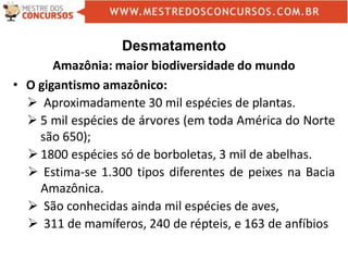 Desmatamento
Amazônia: maior biodiversidade do mundo
• O gigantismo amazônico:
 Aproximadamente 30 mil espécies de plantas.
 5 mil espécies de árvores (em toda América do Norte
são 650);
 1800 espécies só de borboletas, 3 mil de abelhas.
 Estima-se 1.300 tipos diferentes de peixes na Bacia
Amazônica.
 São conhecidas ainda mil espécies de aves,
 311 de mamíferos, 240 de répteis, e 163 de anfíbios
 