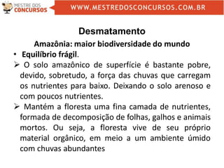 Desmatamento
Amazônia: maior biodiversidade do mundo
• Equilíbrio frágil.
 O solo amazônico de superfície é bastante pobre,
devido, sobretudo, a força das chuvas que carregam
os nutrientes para baixo. Deixando o solo arenoso e
com poucos nutrientes.
 Mantém a floresta uma fina camada de nutrientes,
formada de decomposição de folhas, galhos e animais
mortos. Ou seja, a floresta vive de seu próprio
material orgânico, em meio a um ambiente úmido
com chuvas abundantes
 