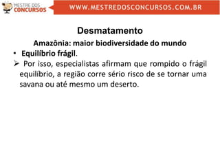 Desmatamento
Amazônia: maior biodiversidade do mundo
• Equilíbrio frágil.
 Por isso, especialistas afirmam que rompido o frágil
equilíbrio, a região corre sério risco de se tornar uma
savana ou até mesmo um deserto.
 