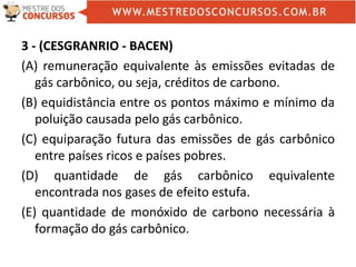 3 - (CESGRANRIO - BACEN)
(A) remuneração equivalente às emissões evitadas de
gás carbônico, ou seja, créditos de carbono.
(B) equidistância entre os pontos máximo e mínimo da
poluição causada pelo gás carbônico.
(C) equiparação futura das emissões de gás carbônico
entre países ricos e países pobres.
(D) quantidade de gás carbônico equivalente
encontrada nos gases de efeito estufa.
(E) quantidade de monóxido de carbono necessária à
formação do gás carbônico.
 