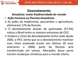 Desmatamento
Amazônia: maior biodiversidade do mundo
• Ação Humana na Floresta Amazônica.
 As ações de madeireiras, pecuaristas e agricultores,
eliminaram 17% da floresta.
 O desmatamento através de queimadas (57,5%)
coloca o Brasil entre os maiores emissores de CO2.
 Embora o ritmo de desmatamento tenha caído desde
2006, o IPCC alerta que se o desmatamento mantiver
num ritmo acelerado (como nos últimos 20 anos
anteriores a 2006) parte da floresta será
transformada em savana. Alterações desse porte
trariam mudanças climáticas para o mundo inteiro.
 