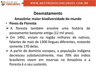 Desmatamento
Amazônia: maior biodiversidade do mundo
• Povos da Floresta
 A floresta também envolve uma história de
povoamento bastante antiga (12 mil anos).
 Em 1492, viviam na região milhares de nativos,
falantes de mais de 1300 línguas diferentes, restando
somente 170 delas.
 A partir do domínio europeu, a população indígena
decresceu substancialmente, mas 70% dos índios
brasileiros vivem em reservas na Amazônia e a
floresta é o seu sustento.
 