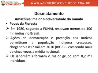 Desmatamento
Amazônia: maior biodiversidade do mundo
• Povos da Floresta
 Em 1980, segundo a FUNAI, restavam menos de 100
mil índios no Brasil.
 Ações de demarcação e proteção aos nativos
permitiram a população indígena crescesse,
chegando a 817 mil em 2010 (IBGE) – crescendo mais
de cinco vezes a média nacional.
 Os ianomâmis formam o maior grupo com 8,2 mil
indivíduos.
 
