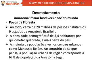 Desmatamento
Amazônia: maior biodiversidade do mundo
• Povos da Floresta
 Ao todo, cerca de 20 milhões de pessoas habitam os
9 estados da Amazônia Brasileira.
 A densidade demográfica é de 3,4 habitantes por
quilômetro quadrado, a mais baixa do país.
 A maioria da população vive nos centros urbanos
como Manaus e Belém. Ao contrário do se que
pensa, a população urbana da região corresponde a
62% da população da Amazônia Legal.
 