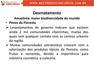 Desmatamento
Amazônia: maior biodiversidade do mundo
• Povos da Floresta
 Levantamentos do governo indicam que existem
ainda 2 mil comunidades ribeirinhas, muitas das
quais sem qualquer contato com os centros urbanos
da região.
 Muitas comunidades extrativistas crescem com a
valorização dos produtos típicos da floresta, como
frutos e sementes, devido a importância para
indústria cosmética e culinária.
 