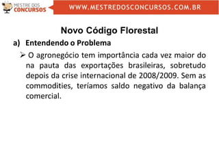 Novo Código Florestal
a) Entendendo o Problema
 O agronegócio tem importância cada vez maior do
na pauta das exportações brasileiras, sobretudo
depois da crise internacional de 2008/2009. Sem as
commodities, teríamos saldo negativo da balança
comercial.
 