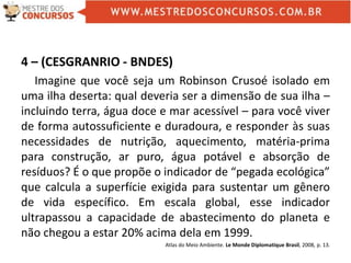 4 – (CESGRANRIO - BNDES)
Imagine que você seja um Robinson Crusoé isolado em
uma ilha deserta: qual deveria ser a dimensão de sua ilha –
incluindo terra, água doce e mar acessível – para você viver
de forma autossuficiente e duradoura, e responder às suas
necessidades de nutrição, aquecimento, matéria-prima
para construção, ar puro, água potável e absorção de
resíduos? É o que propõe o indicador de “pegada ecológica”
que calcula a superfície exigida para sustentar um gênero
de vida específico. Em escala global, esse indicador
ultrapassou a capacidade de abastecimento do planeta e
não chegou a estar 20% acima dela em 1999.
Atlas do Meio Ambiente. Le Monde Diplomatique Brasil, 2008, p. 13.
 