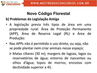 Novo Código Florestal
b) Problemas da Legislação Antiga
• A legislação previa três tipos de área em uma
propriedade rural: Área de Proteção Permanente
(APP), Área de Reserva Legal (RL) e Área de
Produção:
• Nas APPs não é permitido o uso direto, ou seja, não
se pode plantar nem criar animais nesse espaço;
 Matas ciliares (30 m); margens de lagoas, lagos ou
reservatórios de água; entorno de nascentes ou
olhos d’água; topos de morros; encostas com
declividade superior a 45.
 