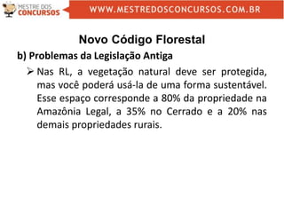 Novo Código Florestal
b) Problemas da Legislação Antiga
 Nas RL, a vegetação natural deve ser protegida,
mas você poderá usá-la de uma forma sustentável.
Esse espaço corresponde a 80% da propriedade na
Amazônia Legal, a 35% no Cerrado e a 20% nas
demais propriedades rurais.
 