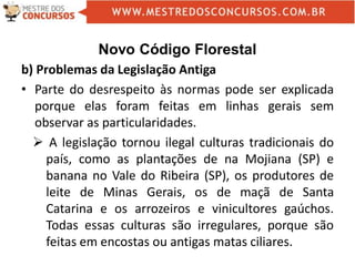 Novo Código Florestal
b) Problemas da Legislação Antiga
• Parte do desrespeito às normas pode ser explicada
porque elas foram feitas em linhas gerais sem
observar as particularidades.
 A legislação tornou ilegal culturas tradicionais do
país, como as plantações de na Mojiana (SP) e
banana no Vale do Ribeira (SP), os produtores de
leite de Minas Gerais, os de maçã de Santa
Catarina e os arrozeiros e vinicultores gaúchos.
Todas essas culturas são irregulares, porque são
feitas em encostas ou antigas matas ciliares.
 