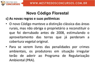 Novo Código Florestal
c) As novas regras e suas polêmicas
• O novo Código manteve a distinção clássica das áreas
rurais, mas não obriga o proprietário a reconstituir o
que foi derrubado antes de 2008, estimulando o
aproveitamento das terras que já perderam a
cobertura vegetal original.
• Para se verem livres das penalidades por crimes
ambientais, os produtores em situação irregular
terão de aderir ao Programa de Regularização
Ambiental (PRA).
 