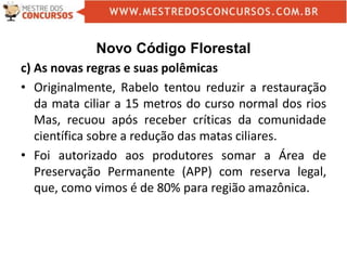 Novo Código Florestal
c) As novas regras e suas polêmicas
• Originalmente, Rabelo tentou reduzir a restauração
da mata ciliar a 15 metros do curso normal dos rios
Mas, recuou após receber críticas da comunidade
científica sobre a redução das matas ciliares.
• Foi autorizado aos produtores somar a Área de
Preservação Permanente (APP) com reserva legal,
que, como vimos é de 80% para região amazônica.
 