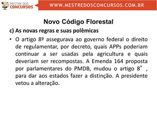 Novo Código Florestal
c) As novas regras e suas polêmicas
• O artigo 8º assegurava ao governo federal o direito
de regulamentar, por decreto, quais APPs poderiam
continuar a ser usadas pela agricultura e quais
deveriam ser recompostas. A Emenda 164 proposta
por parlamentares do PMDB, mudou o artigo 8°,
para dar aos estados fazer a distinção. A presidente
vetou a alteração.
 