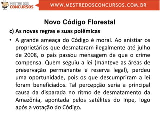 Novo Código Florestal
c) As novas regras e suas polêmicas
• A grande ameaça do Código é moral. Ao anistiar os
proprietários que desmataram ilegalmente até julho
de 2008, o país passou mensagem de que o crime
compensa. Quem seguiu a lei (manteve as áreas de
preservação permanente e reserva legal), perdeu
uma oportunidade, pois os que descumpriram a lei
foram beneficiados. Tal percepção seria a principal
causa da disparada no ritmo de desmatamento da
Amazônia, apontada pelos satélites do Inpe, logo
após a votação do Código.
 