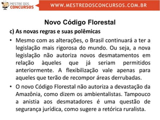 Novo Código Florestal
c) As novas regras e suas polêmicas
• Mesmo com as alterações, o Brasil continuará a ter a
legislação mais rigorosa do mundo. Ou seja, a nova
legislação não autoriza novos desmatamentos em
relação àqueles que já seriam permitidos
anteriormente. A flexibilização vale apenas para
aqueles que terão de recompor áreas derrubadas.
• O novo Código Florestal não autoriza a devastação da
Amazônia, como dizem os ambientalistas. Tampouco
a anistia aos desmatadores é uma questão de
segurança jurídica, como sugere a retórica ruralista.
 