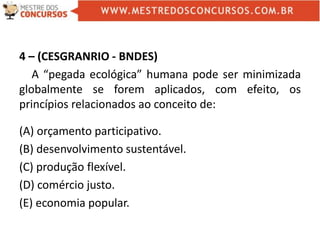 4 – (CESGRANRIO - BNDES)
A “pegada ecológica” humana pode ser minimizada
globalmente se forem aplicados, com efeito, os
princípios relacionados ao conceito de:
(A) orçamento participativo.
(B) desenvolvimento sustentável.
(C) produção flexível.
(D) comércio justo.
(E) economia popular.
 