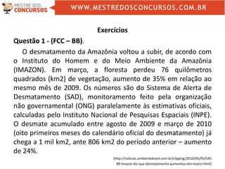 Exercícios
Questão 1 - (FCC – BB).
O desmatamento da Amazônia voltou a subir, de acordo com
o Instituto do Homem e do Meio Ambiente da Amazônia
(IMAZON). Em março, a floresta perdeu 76 quilômetros
quadrados (km2) de vegetação, aumento de 35% em relação ao
mesmo mês de 2009. Os números são do Sistema de Alerta de
Desmatamento (SAD), monitoramento feito pela organização
não governamental (ONG) paralelamente às estimativas oficiais,
calculadas pelo Instituto Nacional de Pesquisas Espaciais (INPE).
O desmate acumulado entre agosto de 2009 e março de 2010
(oito primeiros meses do calendário oficial do desmatamento) já
chega a 1 mil km2, ante 806 km2 do período anterior – aumento
de 24%.
(http://noticias.ambientebrasil.com.br/clipping/2010/05/05/545
89-imazon-diz-que-desmatamento-aumentou-em-marco.html)
 