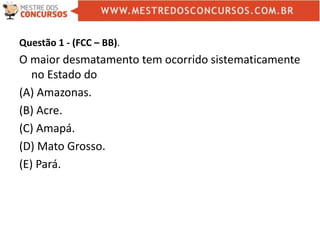 Questão 1 - (FCC – BB).
O maior desmatamento tem ocorrido sistematicamente
no Estado do
(A) Amazonas.
(B) Acre.
(C) Amapá.
(D) Mato Grosso.
(E) Pará.
 