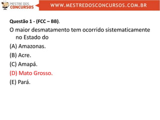 Questão 1 - (FCC – BB).
O maior desmatamento tem ocorrido sistematicamente
no Estado do
(A) Amazonas.
(B) Acre.
(C) Amapá.
(D) Mato Grosso.
(E) Pará.
 