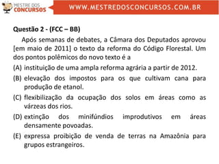 Questão 2 - (FCC – BB)
Após semanas de debates, a Câmara dos Deputados aprovou
[em maio de 2011] o texto da reforma do Código Florestal. Um
dos pontos polêmicos do novo texto é a
(A) instituição de uma ampla reforma agrária a partir de 2012.
(B) elevação dos impostos para os que cultivam cana para
produção de etanol.
(C) flexibilização da ocupação dos solos em áreas como as
várzeas dos rios.
(D) extinção dos minifúndios improdutivos em áreas
densamente povoadas.
(E) expressa proibição de venda de terras na Amazônia para
grupos estrangeiros.
 