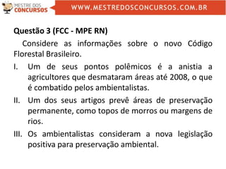 Questão 3 (FCC - MPE RN)
Considere as informações sobre o novo Código
Florestal Brasileiro.
I. Um de seus pontos polêmicos é a anistia a
agricultores que desmataram áreas até 2008, o que
é combatido pelos ambientalistas.
II. Um dos seus artigos prevê áreas de preservação
permanente, como topos de morros ou margens de
rios.
III. Os ambientalistas consideram a nova legislação
positiva para preservação ambiental.
 