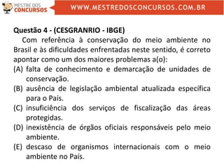 Questão 4 - (CESGRANRIO - IBGE)
Com referência à conservação do meio ambiente no
Brasil e às dificuldades enfrentadas neste sentido, é correto
apontar como um dos maiores problemas a(o):
(A) falta de conhecimento e demarcação de unidades de
conservação.
(B) ausência de legislação ambiental atualizada específica
para o País.
(C) insuficiência dos serviços de fiscalização das áreas
protegidas.
(D) inexistência de órgãos oficiais responsáveis pelo meio
ambiente.
(E) descaso de organismos internacionais com o meio
ambiente no País.
 