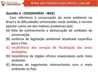 Questão 4 - (CESGRANRIO - IBGE)
Com referência à conservação do meio ambiente no
Brasil e às dificuldades enfrentadas neste sentido, é correto
apontar como um dos maiores problemas a(o):
(A) falta de conhecimento e demarcação de unidades de
conservação.
(B) ausência de legislação ambiental atualizada específica
para o País.
(C) insuficiência dos serviços de fiscalização das áreas
protegidas.
(D) inexistência de órgãos oficiais responsáveis pelo meio
ambiente.
(E) descaso de organismos internacionais com o meio
ambiente no País.
 