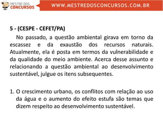 5 - (CESPE - CEFET/PA)
No passado, a questão ambiental girava em torno da
escassez e da exaustão dos recursos naturais.
Atualmente, ela é posta em termos da vulnerabilidade e
da qualidade do meio ambiente. Acerca desse assunto e
relacionando a questão ambiental ao desenvolvimento
sustentável, julgue os itens subsequentes.
1. O crescimento urbano, os conflitos com relação ao uso
da água e o aumento do efeito estufa são temas que
dizem respeito ao desenvolvimento sustentável.
 