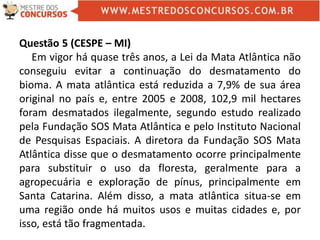 Questão 5 (CESPE – MI)
Em vigor há quase três anos, a Lei da Mata Atlântica não
conseguiu evitar a continuação do desmatamento do
bioma. A mata atlântica está reduzida a 7,9% de sua área
original no país e, entre 2005 e 2008, 102,9 mil hectares
foram desmatados ilegalmente, segundo estudo realizado
pela Fundação SOS Mata Atlântica e pelo Instituto Nacional
de Pesquisas Espaciais. A diretora da Fundação SOS Mata
Atlântica disse que o desmatamento ocorre principalmente
para substituir o uso da floresta, geralmente para a
agropecuária e exploração de pínus, principalmente em
Santa Catarina. Além disso, a mata atlântica situa-se em
uma região onde há muitos usos e muitas cidades e, por
isso, está tão fragmentada.
 